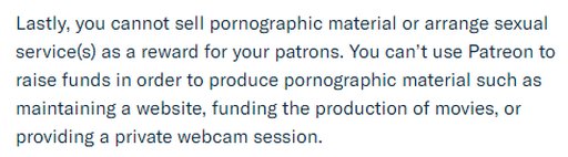 Lastly, you cannot sell pornographic material or arrange sexual service(s) as a reward for your patrons. You can't use Patreon to raise funds in order to produce pornographic material such as maintaining a website, funding the production of movies, or providing a private webcam session.