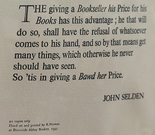 Giving a Bookseller his Price for his Books has this Advantage; he that will do so, shall have the refusal of whatsoever comes to his hand, and so by that means get many things, which otherwise he never should have seen. So 'tis in giving a Bawd her Price