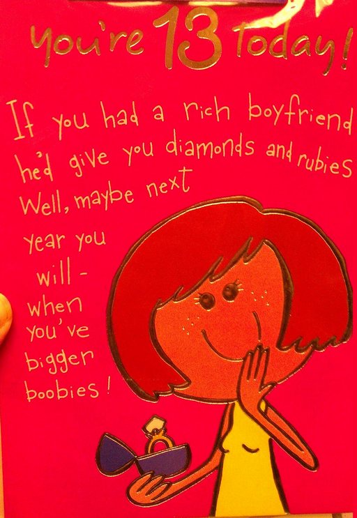 Youre 13 today!  If you had a rich boyfriend, hed give you diamonds and rubies.  Well, maybe next year you will -- when youve bigger boobies!